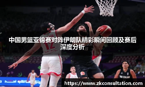 中国男篮亚锦赛对阵伊朗队精彩瞬间回顾及赛后深度分析